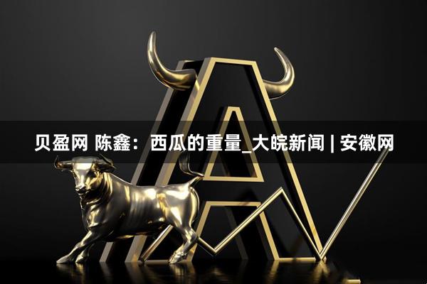 贝盈网 陈鑫：西瓜的重量_大皖新闻 | 安徽网