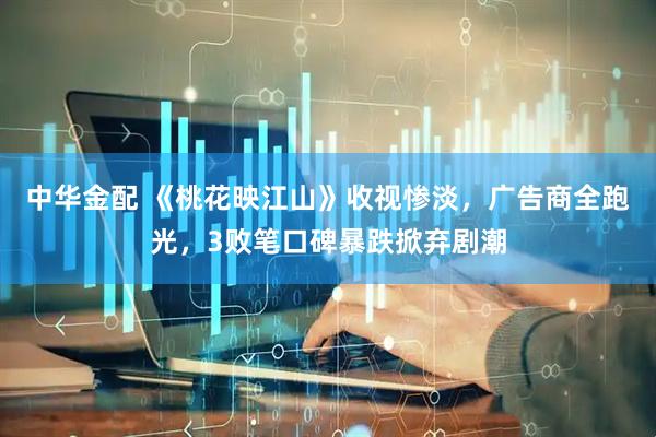 中华金配 《桃花映江山》收视惨淡，广告商全跑光，3败笔口碑暴跌掀弃剧潮