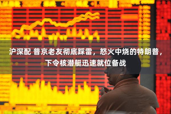 沪深配 普京老友彻底踩雷，怒火中烧的特朗普，下令核潜艇迅速就位备战