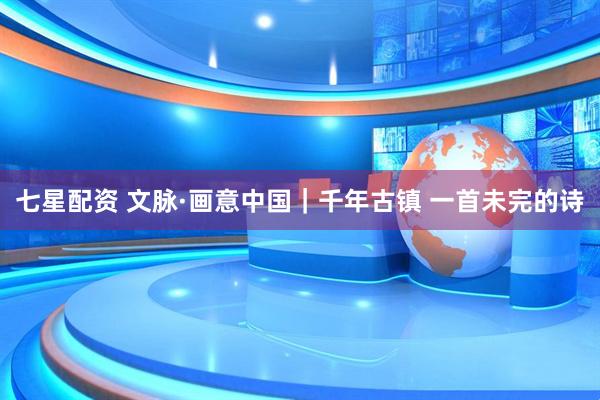 七星配资 文脉·画意中国｜千年古镇 一首未完的诗