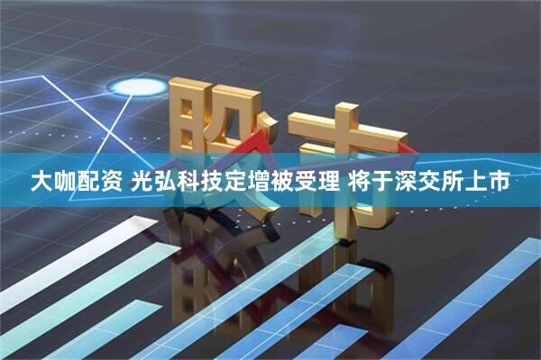 大咖配资 光弘科技定增被受理 将于深交所上市