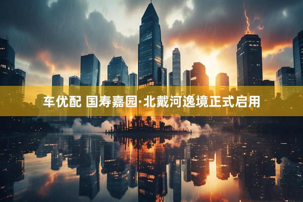 车优配 国寿嘉园·北戴河逸境正式启用