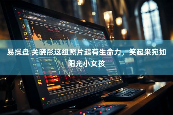 易操盘 关晓彤这组照片超有生命力，笑起来宛如阳光小女孩