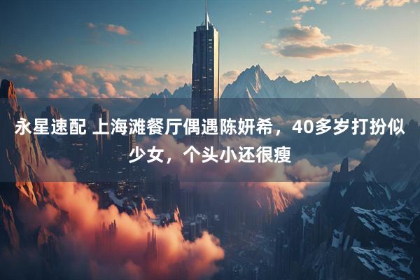 永星速配 上海滩餐厅偶遇陈妍希，40多岁打扮似少女，个头小还很瘦