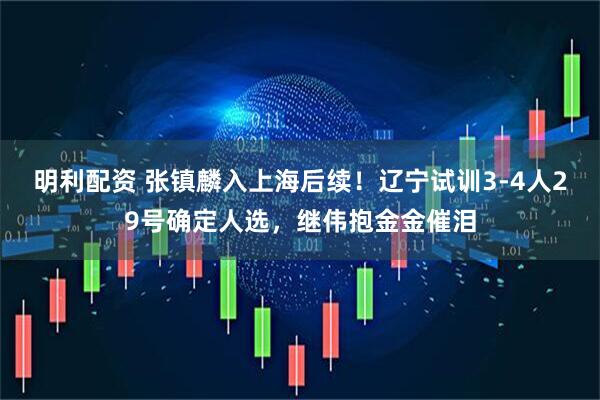 明利配资 张镇麟入上海后续！辽宁试训3-4人29号确定人选，继伟抱金金催泪
