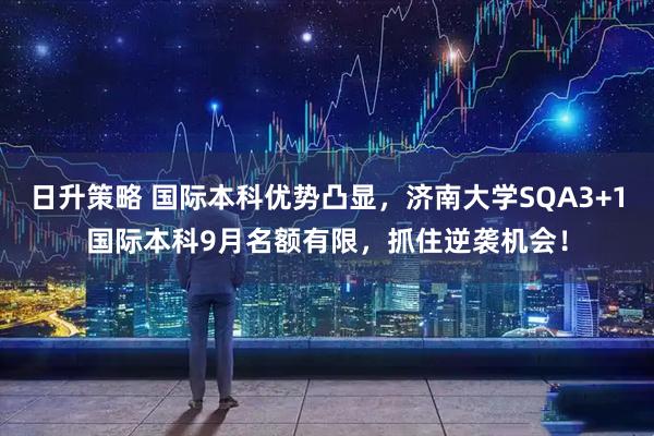 日升策略 国际本科优势凸显，济南大学SQA3+1国际本科9月名额有限，抓住逆袭机会！