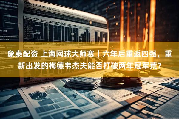 象泰配资 上海网球大师赛｜六年后重返四强，重新出发的梅德韦杰夫能否打破两年冠军荒？