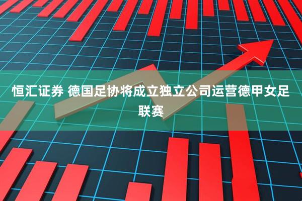 恒汇证券 德国足协将成立独立公司运营德甲女足联赛