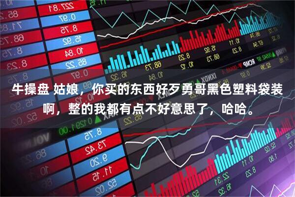 牛操盘 姑娘，你买的东西好歹勇哥黑色塑料袋装啊，整的我都有点不好意思了，哈哈。
