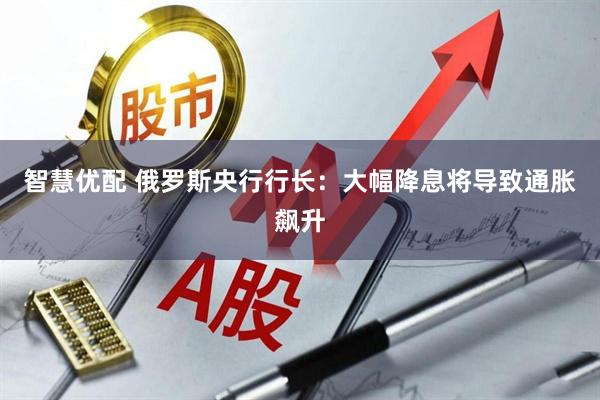 智慧优配 俄罗斯央行行长：大幅降息将导致通胀飙升