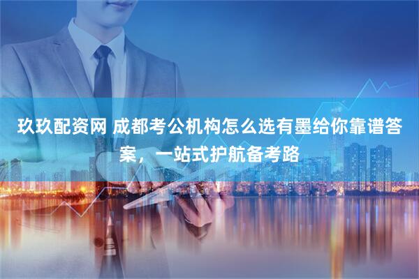 玖玖配资网 成都考公机构怎么选有墨给你靠谱答案，一站式护航备考路