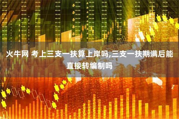火牛网 考上三支一扶算上岸吗,三支一扶期满后能直接转编制吗