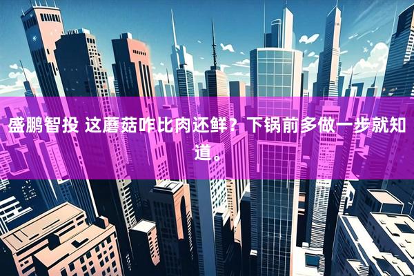 盛鹏智投 这蘑菇咋比肉还鲜？下锅前多做一步就知道。