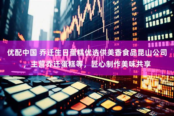优配中国 乔迁生日蛋糕优选供美香食品昆山公司，主营乔迁蛋糕等，匠心制作美味共享