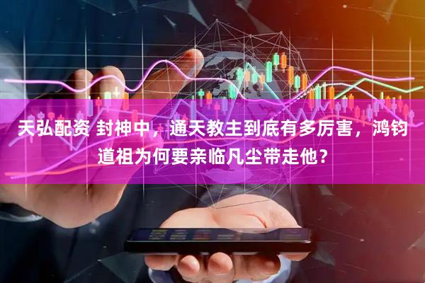 天弘配资 封神中，通天教主到底有多厉害，鸿钧道祖为何要亲临凡尘带走他？