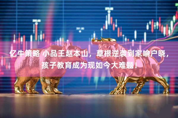 亿牛策略 小品王赵本山，草根逆袭到家喻户晓，孩子教育成为现如今大难题！