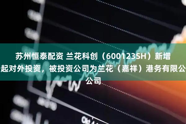 苏州恒泰配资 兰花科创（600123SH）新增一起对外投资，被投资公司为兰花（嘉祥）港务有限公司